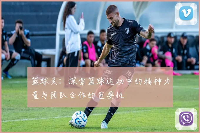 篮球灵：探索篮球运动中的精神力量与团队合作的重要性