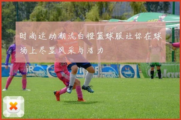 时尚运动潮流白橙篮球服让你在球场上尽显风采与活力