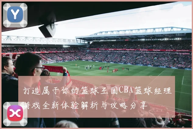 打造属于你的篮球王国CBA篮球经理游戏全新体验解析与攻略分享