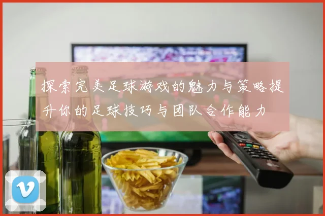 探索完美足球游戏的魅力与策略提升你的足球技巧与团队合作能力